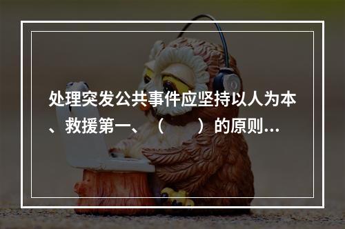 处理突发公共事件应坚持以人为本、救援第一、（　　）的原则。