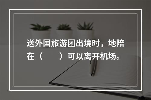 送外国旅游团出境时，地陪在（　　）可以离开机场。