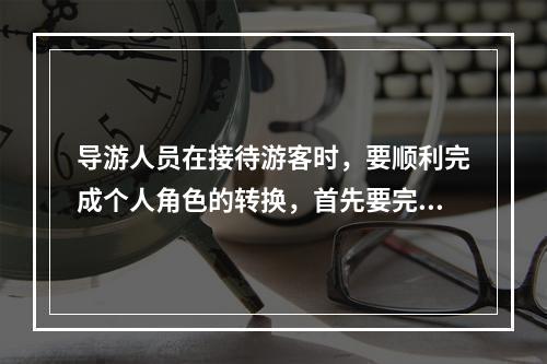 导游人员在接待游客时，要顺利完成个人角色的转换，首先要完成