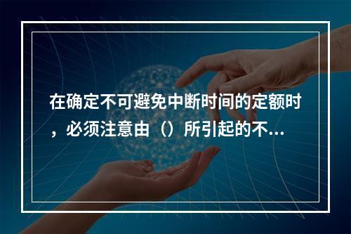 在确定不可避免中断时间的定额时，必须注意由（）所引起的不可避