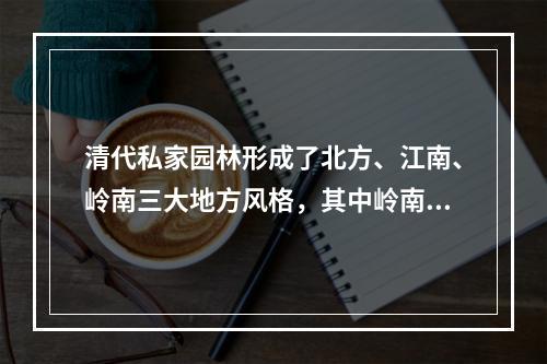 清代私家园林形成了北方、江南、岭南三大地方风格，其中岭南园