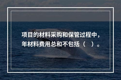 项目的材料采购和保管过程中，年材料费用总和不包括（　）。