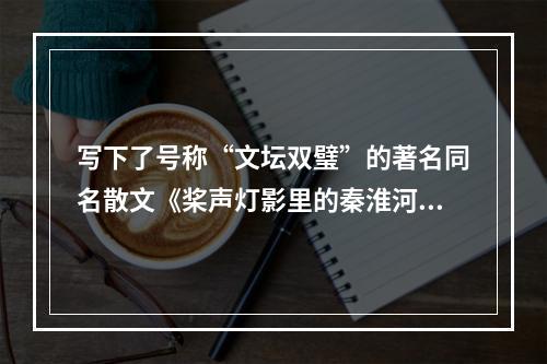 写下了号称“文坛双璧”的著名同名散文《桨声灯影里的秦淮河》