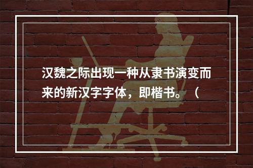 汉魏之际出现一种从隶书演变而来的新汉字字体，即楷书。（