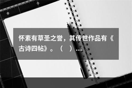 怀素有草圣之誉，其传世作品有《古诗四帖》。（     ）◎对