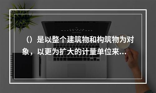 （）是以整个建筑物和构筑物为对象，以更为扩大的计量单位来编制