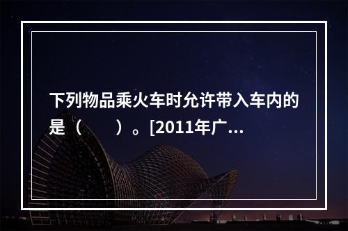 下列物品乘火车时允许带入车内的是（　　）。[2011年广西