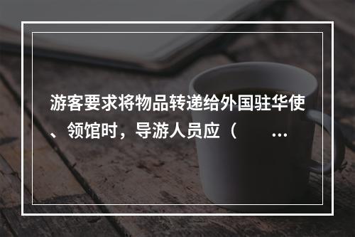 游客要求将物品转递给外国驻华使、领馆时，导游人员应（　　）