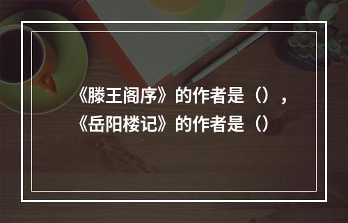 《滕王阁序》的作者是（），《岳阳楼记》的作者是（）