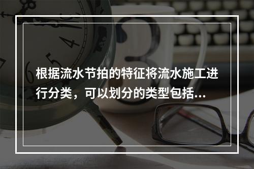 根据流水节拍的特征将流水施工进行分类，可以划分的类型包括（　