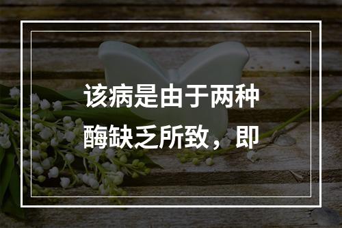 该病是由于两种酶缺乏所致，即