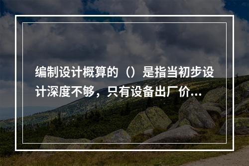 编制设计概算的（）是指当初步设计深度不够，只有设备出厂价而无