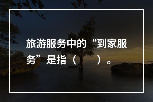 旅游服务中的“到家服务”是指（　　）。