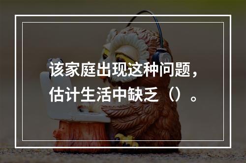 该家庭出现这种问题，估计生活中缺乏（）。