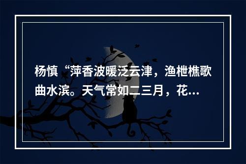 杨慎“萍香波暖泛云津，渔枻樵歌曲水滨。天气常如二三月，花枝不