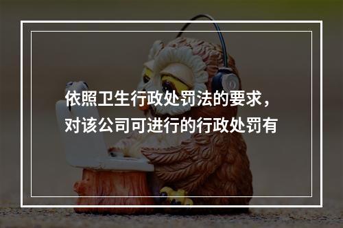 依照卫生行政处罚法的要求，对该公司可进行的行政处罚有