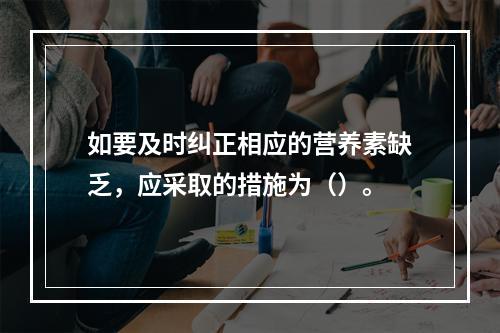 如要及时纠正相应的营养素缺乏，应采取的措施为（）。