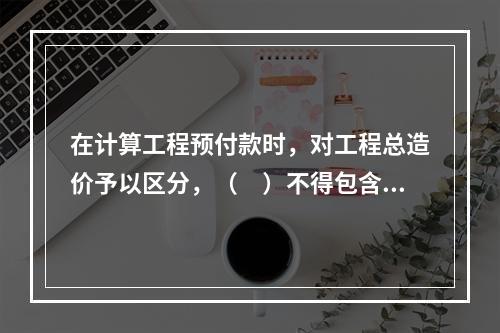 在计算工程预付款时，对工程总造价予以区分，（　）不得包含不属