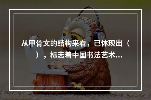 从甲骨文的结构来看，已体现出（　　），标志着中国书法艺术的