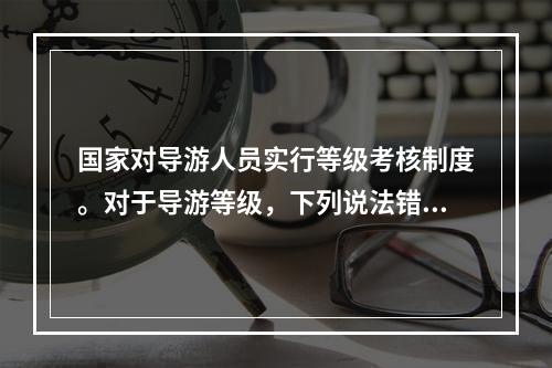 国家对导游人员实行等级考核制度。对于导游等级，下列说法错误