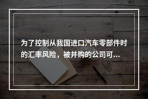 为了控制从我国进口汽车零部件时的汇率风险，被并购的公司可以采