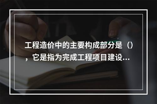 工程造价中的主要构成部分是（），它是指为完成工程项目建设，在