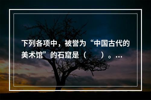 下列各项中，被誉为“中国古代的美术馆”的石窟是（　　）。[