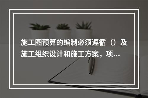 施工图预算的编制必须遵循（）及施工组织设计和施工方案，项目的