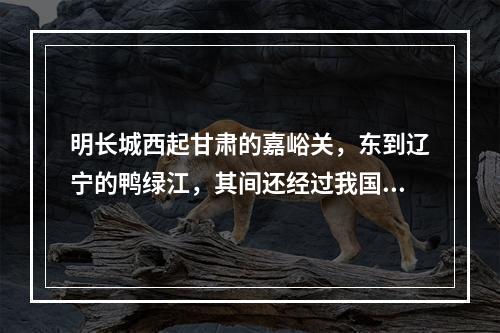 明长城西起甘肃的嘉峪关，东到辽宁的鸭绿江，其间还经过我国的