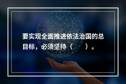 要实现全面推进依法治国的总目标，必须坚持（　　）。