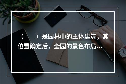 （　　）是园林中的主体建筑，其位置确定后，全园的景色布局才