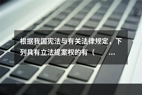 根据我国宪法与有关法律规定，下列具有立法提案权的有（　　）