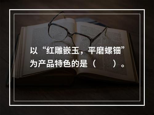 以“红雕嵌玉，平磨螺钿”为产品特色的是（　　）。