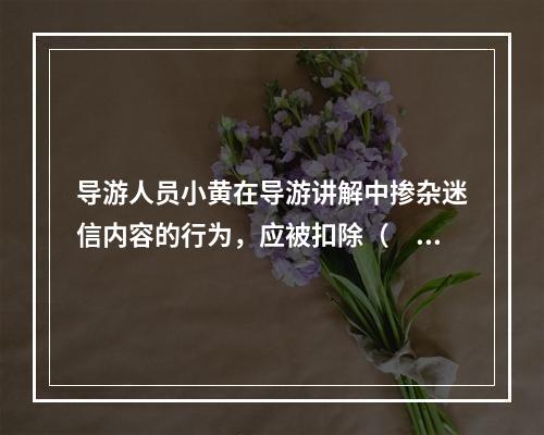 导游人员小黄在导游讲解中掺杂迷信内容的行为，应被扣除（　　