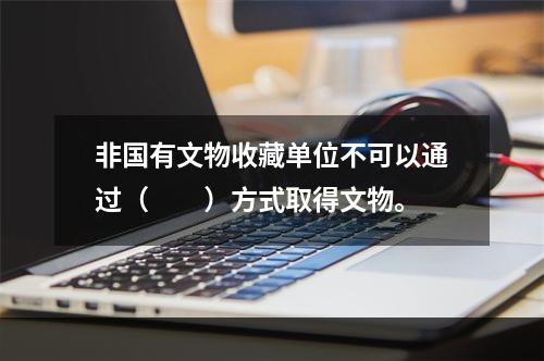 非国有文物收藏单位不可以通过（　　）方式取得文物。