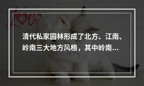 清代私家园林形成了北方、江南、岭南三大地方风格，其中岭南园