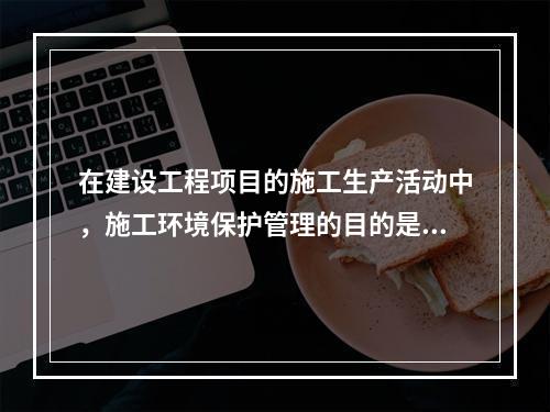 在建设工程项目的施工生产活动中，施工环境保护管理的目的是（　