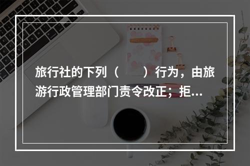 旅行社的下列（　　）行为，由旅游行政管理部门责令改正；拒不