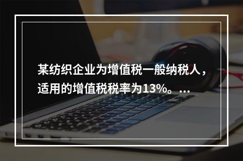 某纺织企业为增值税一般纳税人，适用的增值税税率为13%。该企