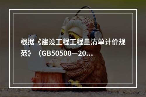 根据《建设工程工程量清单计价规范》（GB50500—2013