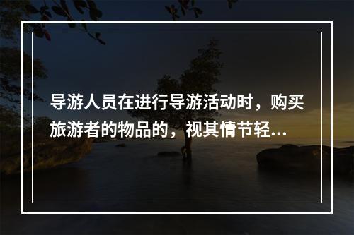 导游人员在进行导游活动时，购买旅游者的物品的，视其情节轻重