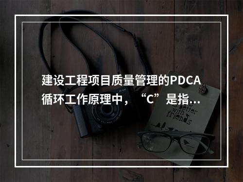 建设工程项目质量管理的PDCA循环工作原理中，“C”是指（　