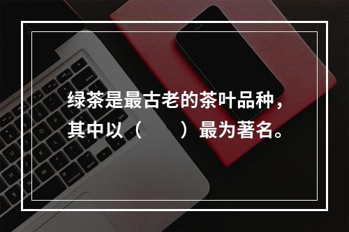 绿茶是最古老的茶叶品种，其中以（　　）最为著名。