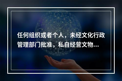 任何组织或者个人，未经文化行政管理部门批准，私自经营文物购