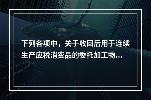 下列各项中，关于收回后用于连续生产应税消费品的委托加工物资