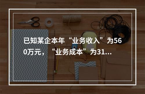 已知某企本年“业务收入”为560万元，“业务成本”为310万