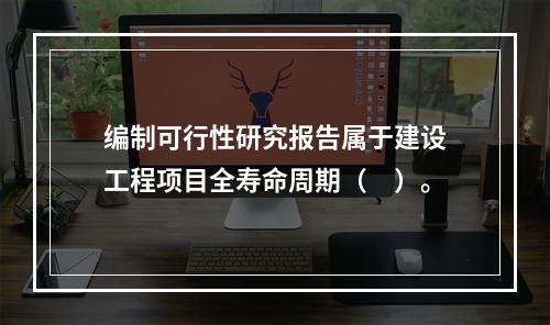 编制可行性研究报告属于建设工程项目全寿命周期（　）。