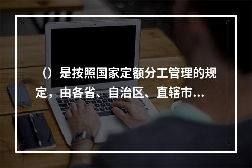 （）是按照国家定额分工管理的规定，由各省、自治区、直辖市建设