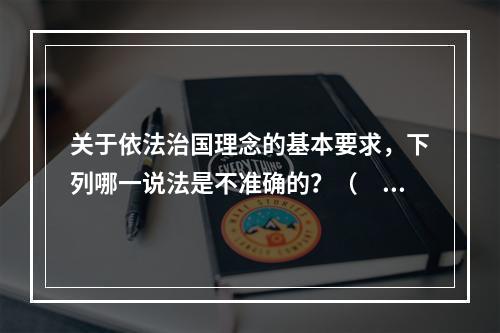 关于依法治国理念的基本要求，下列哪一说法是不准确的？（　　