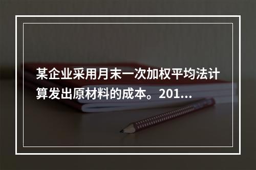 某企业采用月末一次加权平均法计算发出原材料的成本。2016年